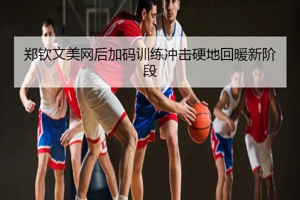 郑钦文美网后加码训练冲击硬地回暖新阶段